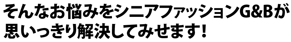 そんなお悩みをシニアファッションG&Bが
思いっきり解決してみせます！